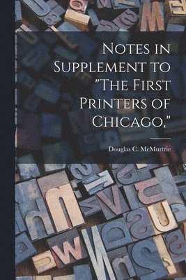 Notes in Supplement to 'The First Printers of Chicago,' 1