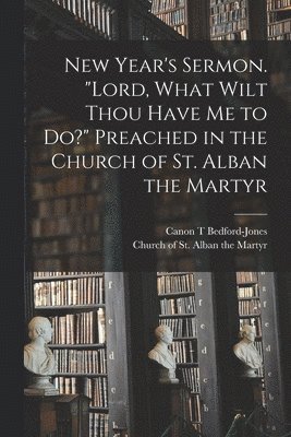 New Year's Sermon. &quot;Lord, What Wilt Thou Have Me to Do?&quot; Preached in the Church of St. Alban the Martyr 1