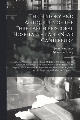 The History and Antiquities of the Three Archiepiscopal Hospitals at and Near Canterbury; Viz., St. Nicholas at Harbledown; St. John's, Northgate; and St. Thomas, of Eastbridge. With Some Account of 1