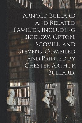 Arnold Bullard and Related Families, Including Bigelow, Orton, Scovill, and Stevens. Compiled and Printed by Chester Arthur Bullard. 1