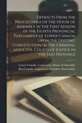 Extracts From the Proceedings of the House of Assembly in the First Session of the Eighth Provincial Parliament of Lower Canada Upon the Existing Constitution of the Criminal and Civil Courts of 1