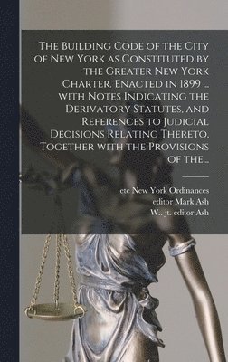 The Building Code of the City of New York as Constituted by the Greater New York Charter. Enacted in 1899 ... With Notes Indicating the Derivatory Statutes, and References to Judicial Decisions 1