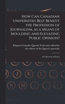 How Can Canadian Universities Best Benefit the Profession of Journalism, as a Means of Moulding and Elevating Public Opinion? [microform] 1
