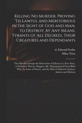 bokomslag Killing No Murder. Proving 'tis Lawful and Meritorious in the Sight of God and Man, to Destroy, by Any Means, Tyrants of All Degrees, Their Creatures and Dependants; That Should Attempt the