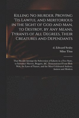 Killing No Murder. Proving 'tis Lawful and Meritorious in the Sight of God and Man, to Destroy, by Any Means, Tyrants of All Degrees, Their Creatures and Dependants; That Should Attempt the Subversion of Liberty in a Free State, to Introduce Slavery, ...