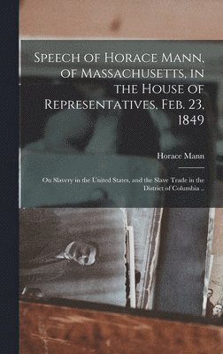 Speech of Horace Mann, of Massachusetts, in the House of Representatives, Feb. 23, 1849; on Slavery in the United States, and the Slave Trade in the District of Columbia .. 1