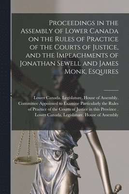 Proceedings in the Assembly of Lower Canada on the Rules of Practice of the Courts of Justice, and the Impeachments of Jonathan Sewell and James Monk, Esquires [microform]