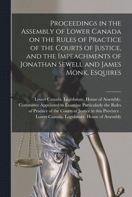 Proceedings in the Assembly of Lower Canada on the Rules of Practice of the Courts of Justice, and the Impeachments of Jonathan Sewell and James Monk, Esquires [microform] 1