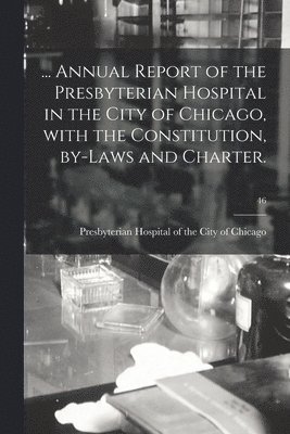 ... Annual Report of the Presbyterian Hospital in the City of Chicago, With the Constitution, By-laws and Charter.; 46 1