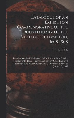 Catalogue of an Exhibition Commenorative of the Tercentenuary of the Birth of John Milton, 1608-1908; Including Original Editions of His Poetical and Prose Works, Together With Three Hundred and 1
