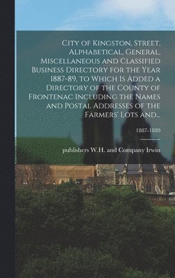 City of Kingston, Street, Alphabetical, General, Miscellaneous and Classified Business Directory for the Year 1887-89, to Which is Added a Directory of the County of Frontenac Including the Names and 1