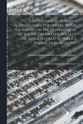 The Grievances Between Authors [and] Publishers, Being the Report of the Conferences of the Incorporated, Society of Authors Held at Willis's Rooms, in March, 1887 1