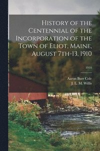 bokomslag History of the Centennial of the Incorporation of the Town of Eliot, Maine, August 7th-13, 1910; 1910