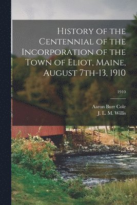 History of the Centennial of the Incorporation of the Town of Eliot, Maine, August 7th-13, 1910; 1910 1