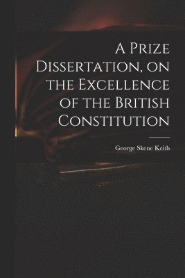 bokomslag A Prize Dissertation, on the Excellence of the British Constitution