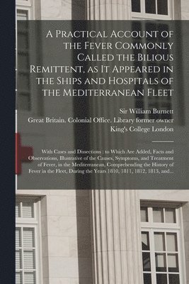 A Practical Account of the Fever Commonly Called the Bilious Remittent, as It Appeared in the Ships and Hospitals of the Mediterranean Fleet [electronic Resource] 1