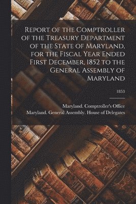 Report of the Comptroller of the Treasury Department of the State of Maryland, for the Fiscal Year Ended First December, 1852 to the General Assembly of Maryland; 1853 1