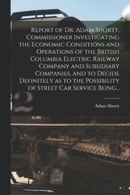 Adam 1859-1931 Shortt, Adam Shortt - Report of Dr. Adam Shortt, Commissioner Investigating the Economic Conditions and Operations of the British Columbia Electric Railway Company and Subsidiary Companies, and to Decide Definitely as to the Possibility of Street Car Service Being..., Häftad