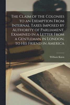 The Claim of the Colonies to an Exemption From Internal Taxes Imposed by Authority of Parliament, Examined in a Letter From a Gentleman in London, to His Friend in America [microform] 1