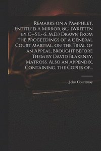 bokomslag Remarks on a Pamphlet, Entitled A Mirror, &c. (Written by C--s L--s, M.D.) Drawn From the Proceedings of a General Court Martial, on the Trial of an Appeal, Brought Before Them by David Blakeney,