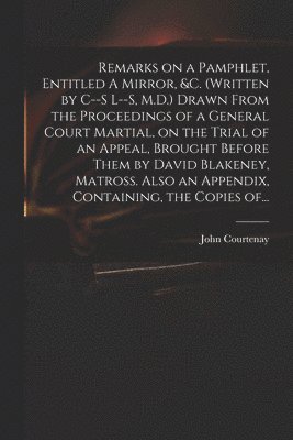 John 1738-1816 Courtenay, John Courtenay - Remarks on a Pamphlet, Entitled A Mirror, &c. (Written by C--s L--s, M.D.) Drawn From the Proceedings of a General Court Martial, on the Trial of an Appeal, Brought Before Them by David Blakeney, Matross. Also an Appendix, Containing, the Copies Of..., Häftad