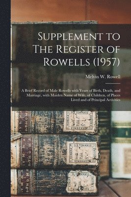 Supplement to The Register of Rowells (1957): a Brief Record of Male Rowells With Years of Birth, Death, and Marriage, With Maiden Name of Wife, of Ch 1