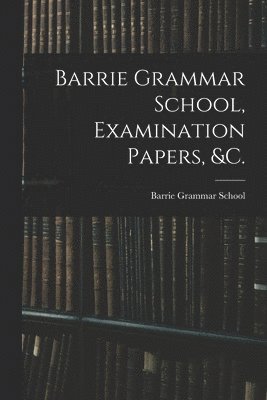 Barrie Grammar School, Examination Papers, &c. [microform] 1