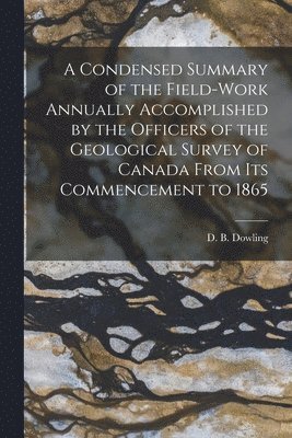 A Condensed Summary of the Field-work Annually Accomplished by the Officers of the Geological Survey of Canada From Its Commencement to 1865 [microform] 1