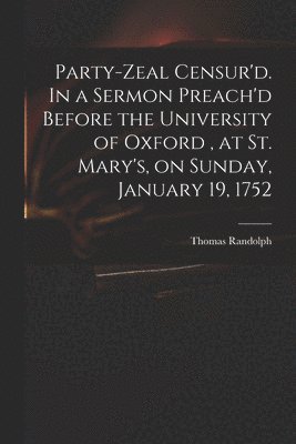 Party-zeal Censur'd. In a Sermon Preach'd Before the University of Oxford, at St. Mary's, on Sunday, January 19, 1752