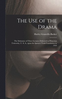 The Use of the Drama: the Substance of Three Lectures Delivered at Princeton University, U. S. A., Upon the Spencer Trask Foundation in 1944 1