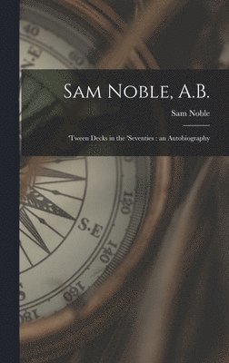 Sam Noble, A.B.; 'tween Decks in the 'seventies: an Autobiography 1