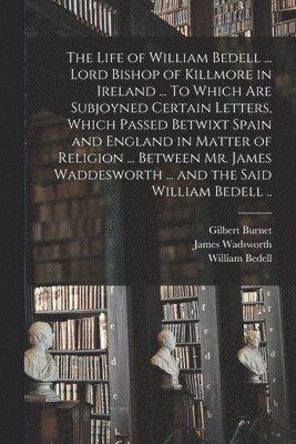 Gilbert 1643-1715 Burnet, William 1571-1642 Bedell, James ?- Wadsworth - Life of William Bedell ... Lord Bishop of Killmore in Ireland ... To Which Are Subjoyned Certain Letters, Which Passed Betwixt Spain and England in Matter of Religion ... Between Mr. James Waddesworth ... and the Said William Bedell .., Häftad