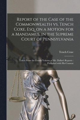 Report of the Case of the Commonwealth Vs. Tench Coxe, Esq. on a Motion for a Mandamus, in the Supreme Court of Pennsylvania 1