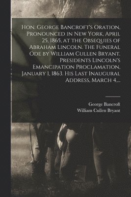 bokomslag Hon. George Bancroft's Oration, Pronounced in New York, April 25, 1865, at the Obsequies of Abraham Lincoln. The Funeral Ode by William Cullen Bryant. Presidents Lincoln's Emancipation Proclamation,