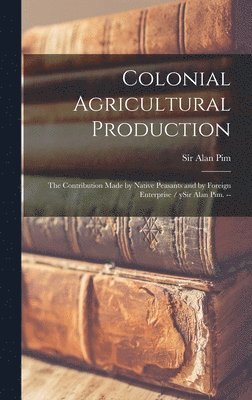 Colonial Agricultural Production: the Contribution Made by Native Peasants and by Foreign Enterprise / YSir Alan Pim. -- 1