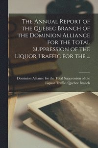 bokomslag The Annual Report of the Quebec Branch of the Dominion Alliance for the Total Suppression of the Liquor Traffic for the ...