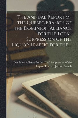 bokomslag The Annual Report of the Quebec Branch of the Dominion Alliance for the Total Suppression of the Liquor Traffic for the ...