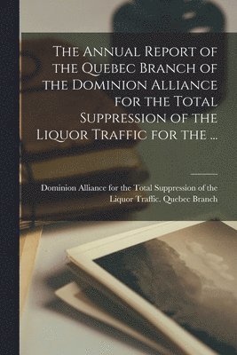 Dominion Alliance for the Total Suppr - Annual Report of the Quebec Branch of the Dominion Alliance for the Total Suppression of the Liquor Traffic for the ..., Häftad
