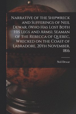 Neil B. Dewar - Narrative of the Shipwreck and Sufferings of Neil Dewar, (who Has Lost Both His Legs and Arms), Seaman of the Rebecca of Quebec, Wrecked on the Coast of Labradore, 20th November, 1816 [microform], Häftad