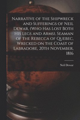 Narrative of the Shipwreck and Sufferings of Neil Dewar, (who Has Lost Both His Legs and Arms), Seaman of the Rebecca of Quebec, Wrecked on the Coast of Labradore, 20th November, 1816 [microform] 1