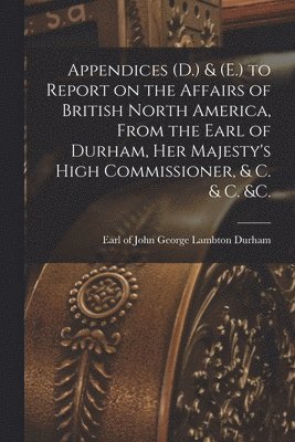 Appendices (D.) & (E.) to Report on the Affairs of British North America, From the Earl of Durham, Her Majesty's High Commissioner, & C. & C. &c. [microform]