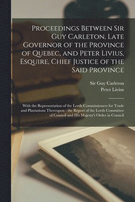 Proceedings Between Sir Guy Carleton, Late Governor of the Province of Quebec, and Peter Livius, Esquire, Chief Justice of the Said Province [microform] 1