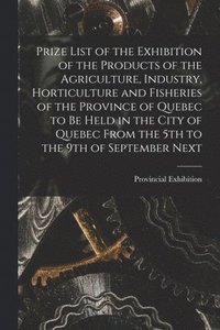 bokomslag Prize List of the Exhibition of the Products of the Agriculture, Industry, Horticulture and Fisheries of the Province of Quebec to Be Held in the City of Quebec From the 5th to the 9th of September