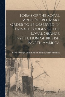 Forms of the Royal Arch Purple Mark Order to Be Observed in Private Lodges of the Loyal Orange Institution of British North America [microform] 1