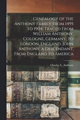 Genealogy of the Anthony Family From 1495 to 1904, Traced From William Anthony, Cologne, Germany, to London, England, John Anthony, a Descendant, From England to America 1