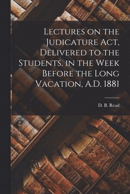 Lectures on the Judicature Act, Delivered to the Students, in the Week Before the Long Vacation, A.D. 1881 [microform] 1