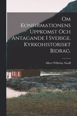 Om Konfirmationens Uppkomst Och Antagande i Sverige. Kyrkohistoriskt Bidrag. 1