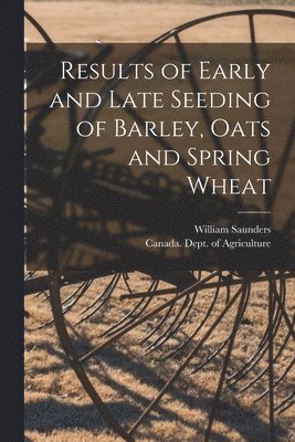 William 1836-1914 Saunders, Canada Dept of Agriculture - Results of Early and Late Seeding of Barley, Oats and Spring Wheat [microform], Häftad