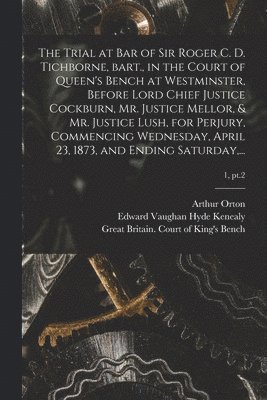The Trial at Bar of Sir Roger C. D. Tichborne, Bart., in the Court of Queen's Bench at Westminster, Before Lord Chief Justice Cockburn, Mr. Justice Mellor, & Mr. Justice Lush, for Perjury, Commencing 1