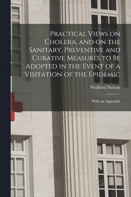 Practical Views on Cholera, and on the Sanitary, Preventive and Curative Measures to Be Adopted in the Event of a Visitation of the Epidemic [microform]